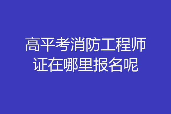 高平考消防工程师证在哪里报名呢
