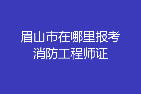 眉山市在哪里报考消防工程师证