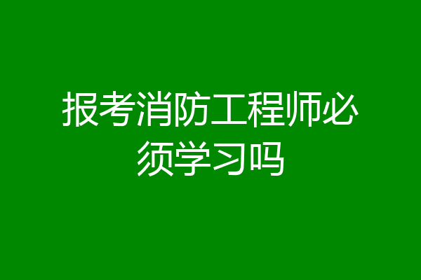 报考消防工程师必须学习吗