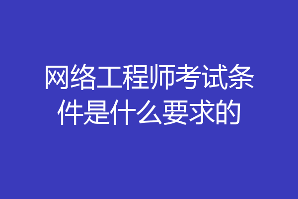 网络工程师考试条件是什么要求的