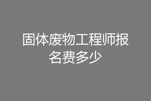固体废物工程师报名费多少