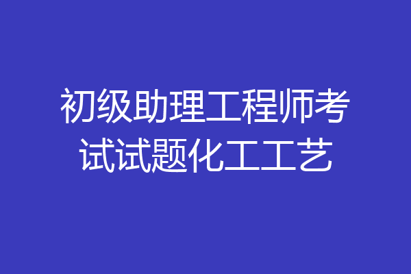 初级助理工程师考试试题化工工艺