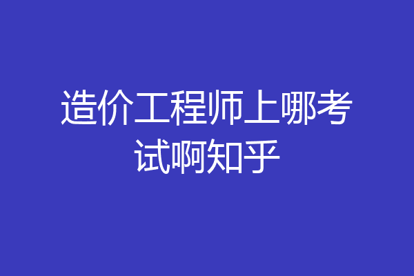 造价工程师上哪考试啊知乎