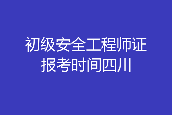 初级安全工程师证报考时间四川