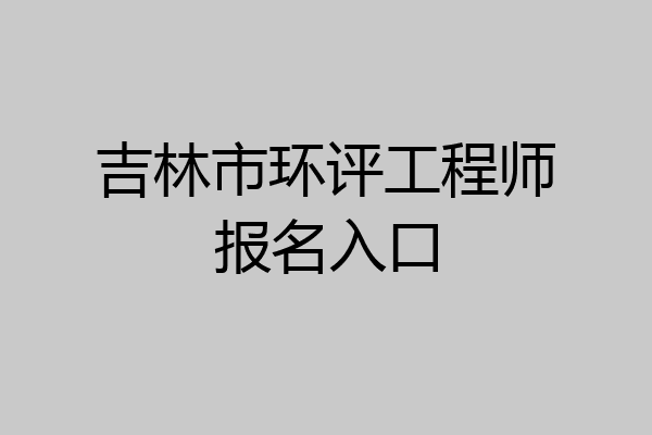 吉林市环评工程师报名入口