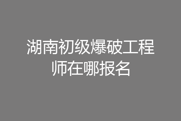 湖南初级爆破工程师在哪报名