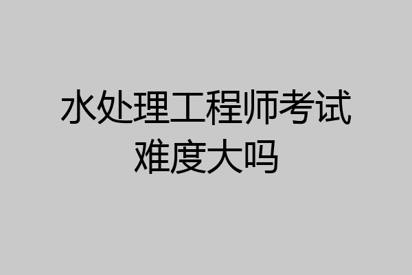水处理工程师考试难度大吗