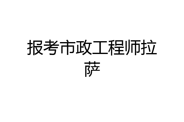 报考市政工程师拉萨