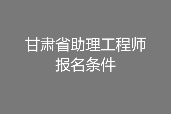 甘肃省助理工程师报名条件