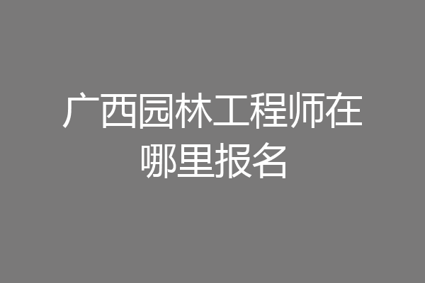 广西园林工程师在哪里报名