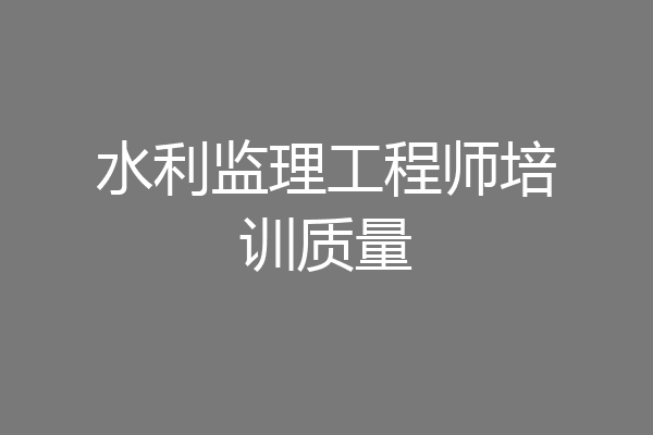 水利监理工程师培训质量