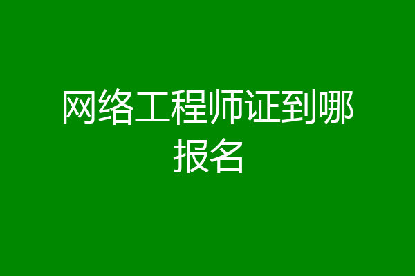 网络工程师证到哪报名