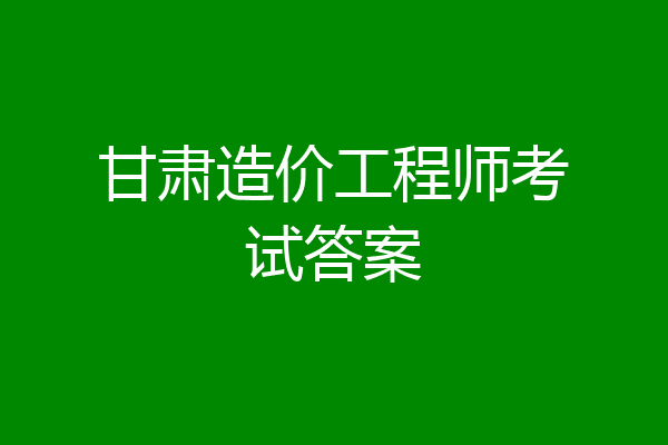 甘肃造价工程师考试答案