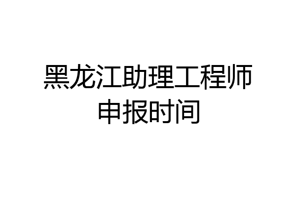 黑龙江助理工程师申报时间