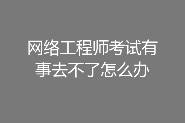 网络工程师考试有事去不了怎么办