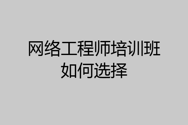 网络工程师培训班如何选择
