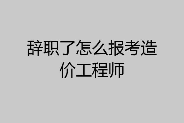 辞职了怎么报考造价工程师