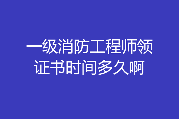 一级消防工程师领证书时间多久啊
