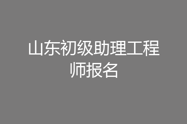 山东初级助理工程师报名