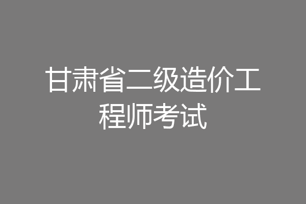 甘肃省二级造价工程师考试