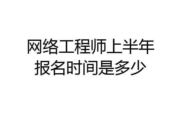 网络工程师上半年报名时间是多少