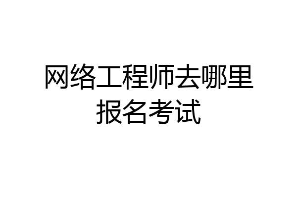 网络工程师去哪里报名考试