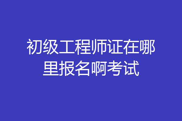 初级工程师证在哪里报名啊考试