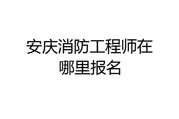 安庆消防工程师在哪里报名