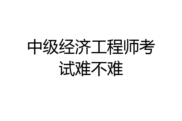 中级经济工程师考试难不难