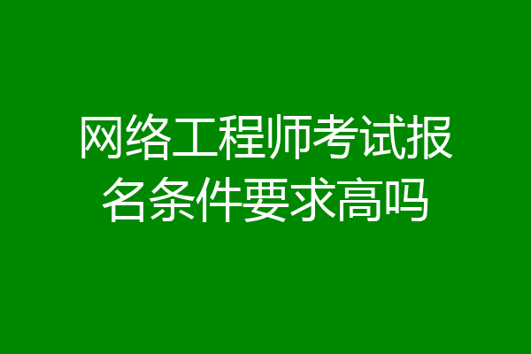 网络工程师考试报名条件要求高吗