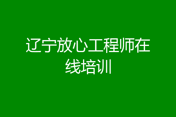 辽宁放心工程师在线培训