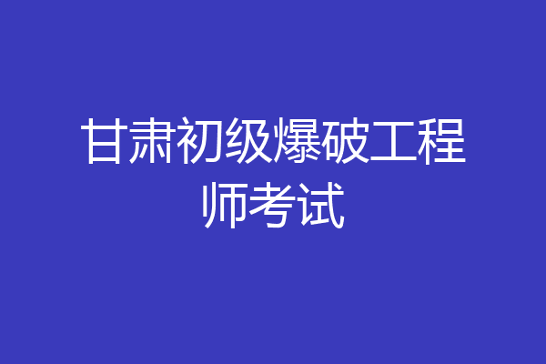 甘肃初级爆破工程师考试