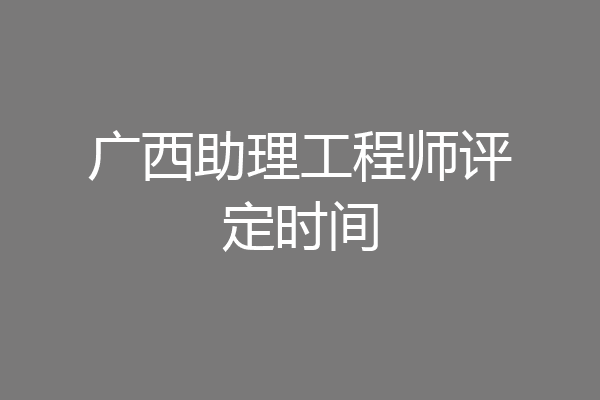 广西助理工程师评定时间