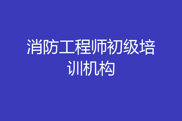 消防工程师初级培训机构