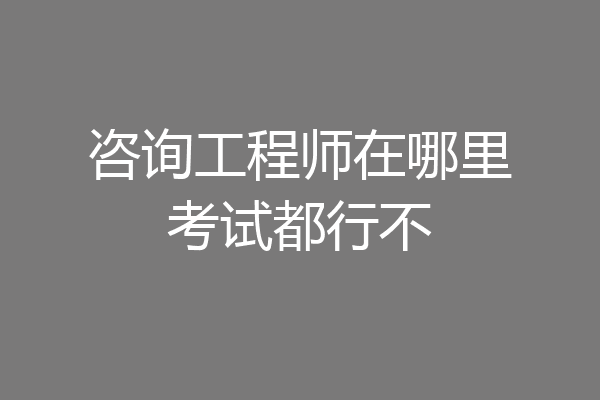 咨询工程师在哪里考试都行不