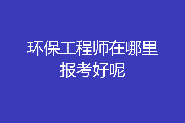 环保工程师在哪里报考好呢