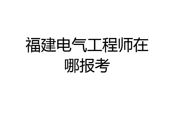 福建电气工程师在哪报考