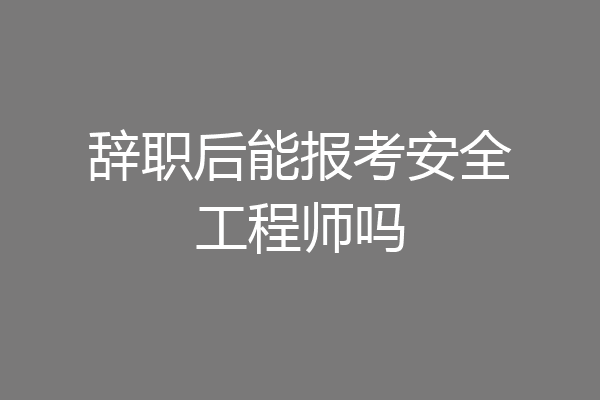辞职后能报考安全工程师吗