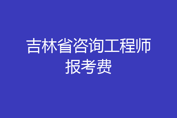 吉林省咨询工程师报考费