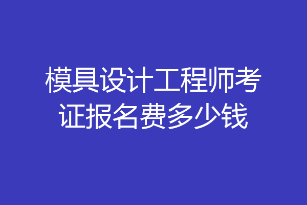 模具设计工程师考证报名费多少钱