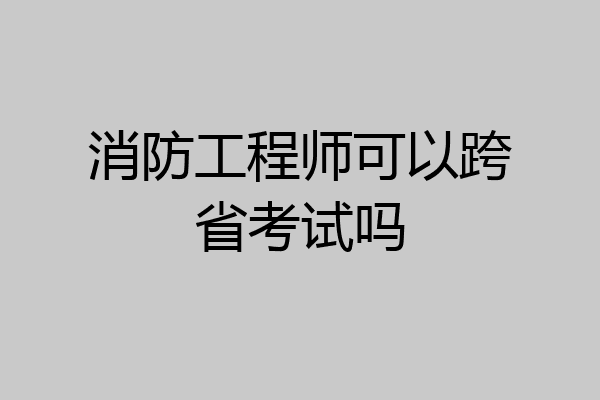 消防工程师可以跨省考试吗