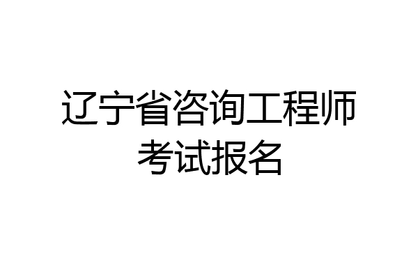 辽宁省咨询工程师考试报名