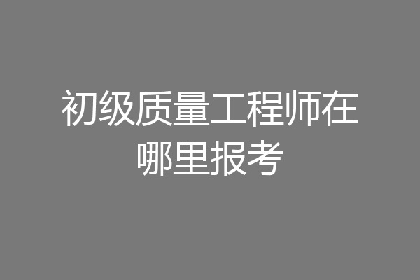 初级质量工程师在哪里报考