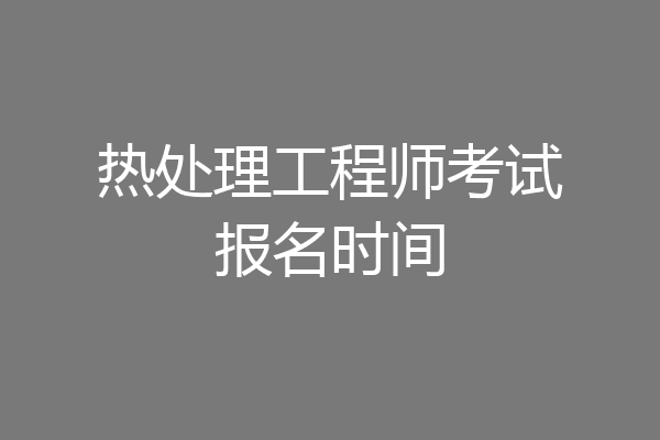 热处理工程师考试报名时间