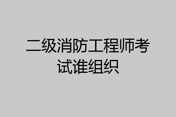 二级消防工程师考试谁组织