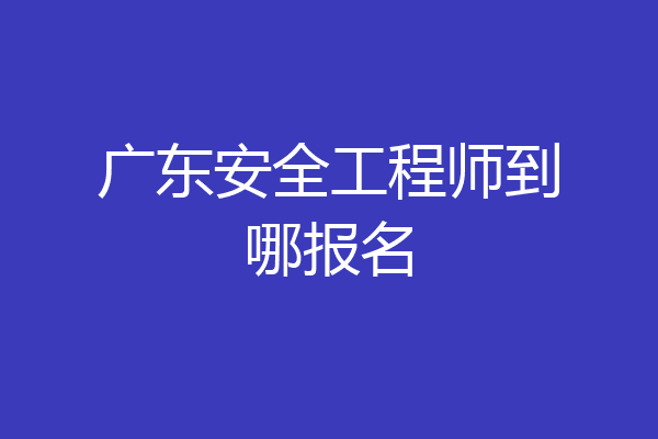广东安全工程师到哪报名