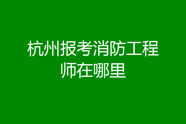 杭州报考消防工程师在哪里