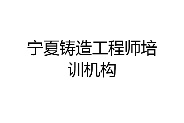 宁夏铸造工程师培训机构