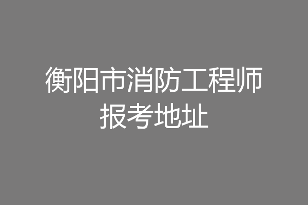 衡阳市消防工程师报考地址