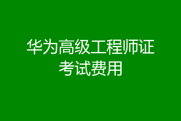 华为高级工程师证考试费用